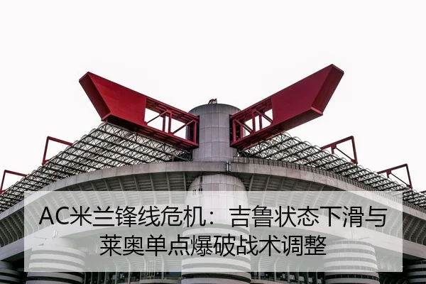 AC米兰锋线危机：吉鲁状态下滑与莱奥单点爆破战术调整
