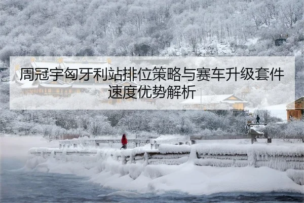 周冠宇匈牙利站排位策略与赛车升级套件速度优势解析