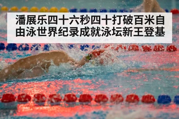 潘展乐四十六秒四十打破百米自由泳世界纪录成就泳坛新王登基