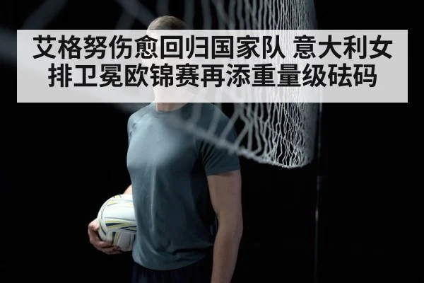 艾格努伤愈回归国家队 意大利女排卫冕欧锦赛再添重量级砝码